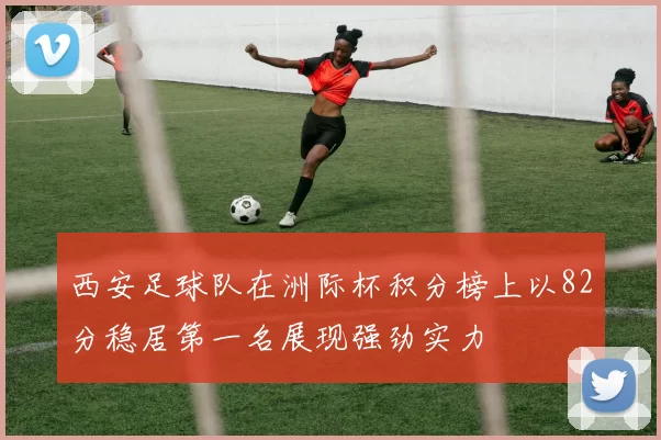 西安足球队在洲际杯积分榜上以82分稳居第一名展现强劲实力