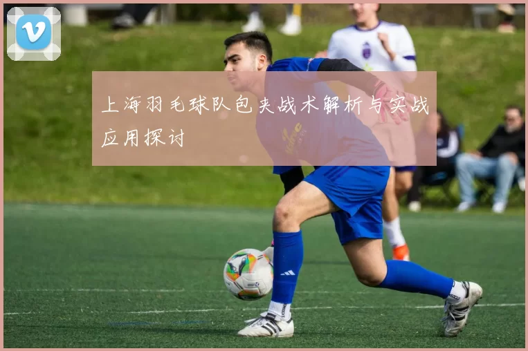 上海羽毛球队包夹战术解析与实战应用探讨