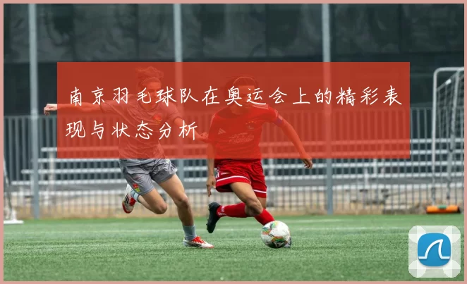 南京羽毛球队在奥运会上的精彩表现与状态分析