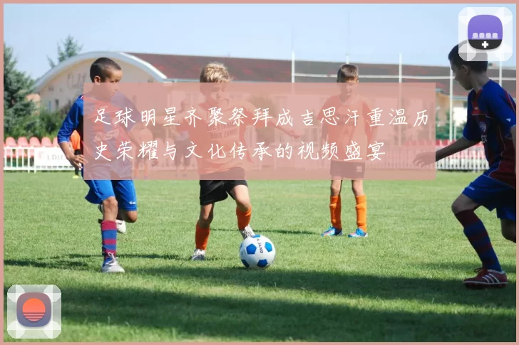 足球明星齐聚祭拜成吉思汗重温历史荣耀与文化传承的视频盛宴