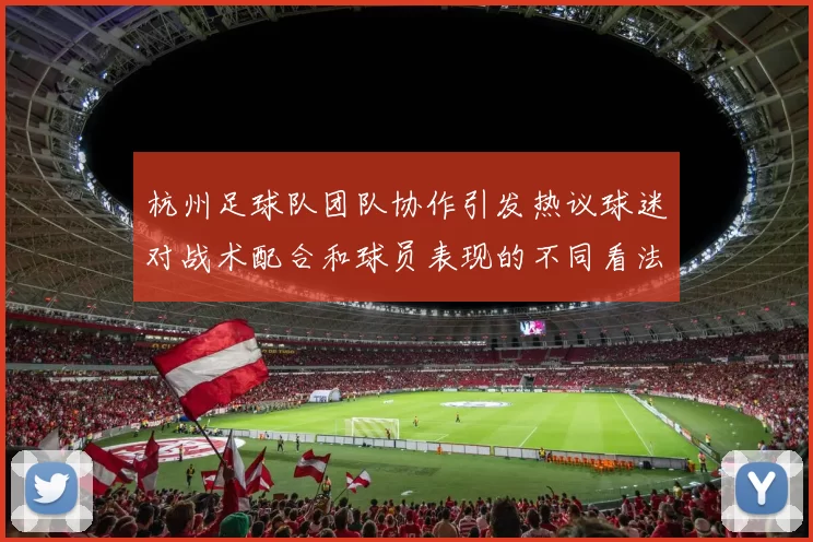 杭州足球队团队协作引发热议球迷对战术配合和球员表现的不同看法