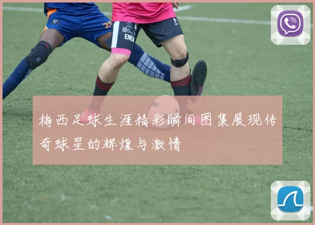 梅西足球生涯精彩瞬间图集展现传奇球星的辉煌与激情